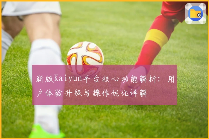 新版Kaiyun平台核心功能解析：用户体验升级与操作优化详解