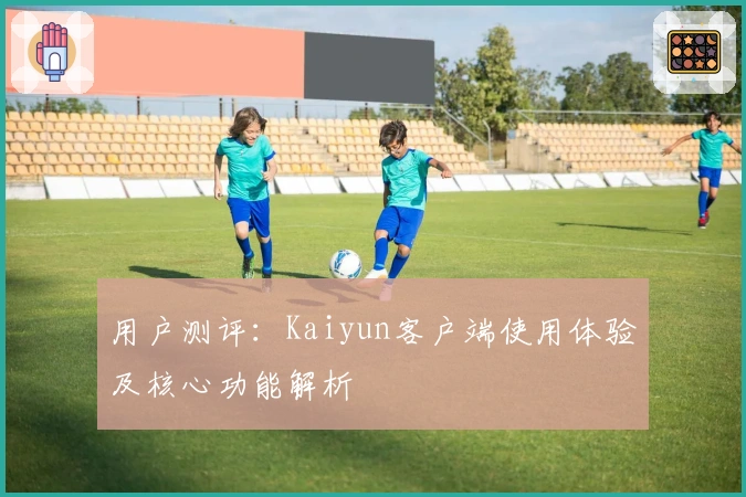 用户测评：Kaiyun客户端使用体验及核心功能解析