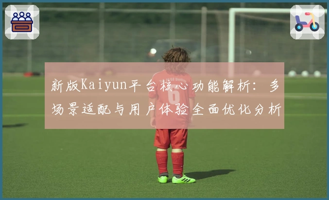 新版Kaiyun平台核心功能解析：多场景适配与用户体验全面优化分析