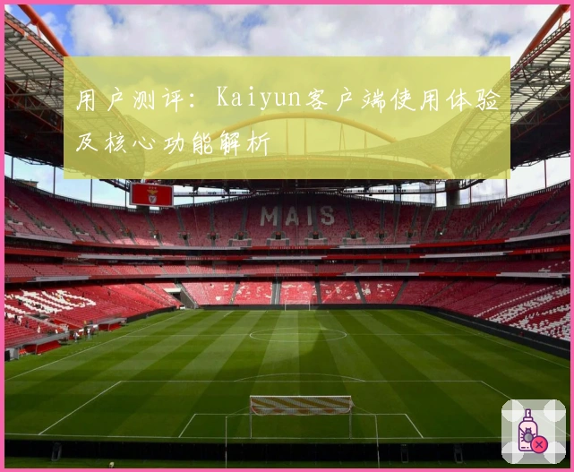 用户测评：Kaiyun客户端使用体验及核心功能解析