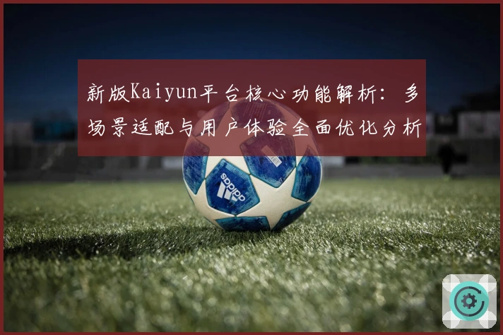 新版Kaiyun平台核心功能解析：多场景适配与用户体验全面优化分析